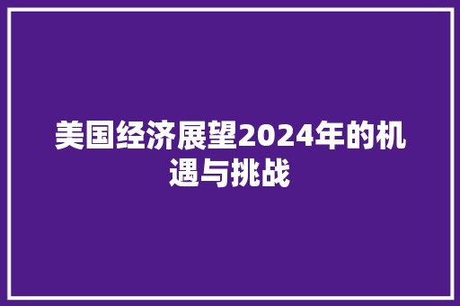 美国经济展望2024年的机遇与挑战 美国经济展望2024年的机遇与挑战