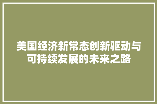美国经济新常态创新驱动与可持续发展的未来之路 美国经济新常态创新驱动与可持续发展的未来之路