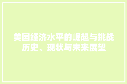 美国经济水平的崛起与挑战历史、现状与未来展望 美国经济水平的崛起与挑战历史、现状与未来展望