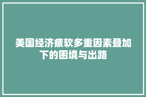 美国经济疲软多重因素叠加下的困境与出路 美国经济疲软多重因素叠加下的困境与出路