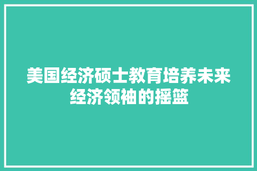 美国经济硕士教育培养未来经济领袖的摇篮 美国经济硕士教育培养未来经济领袖的摇篮