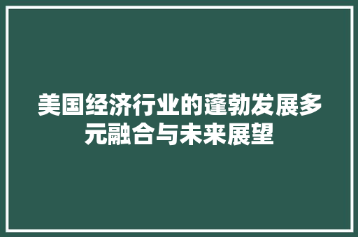 美国经济行业的蓬勃发展多元融合与未来展望 美国经济行业的蓬勃发展多元融合与未来展望