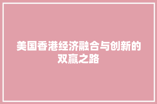美国香港经济融合与创新的双赢之路 美国香港经济融合与创新的双赢之路