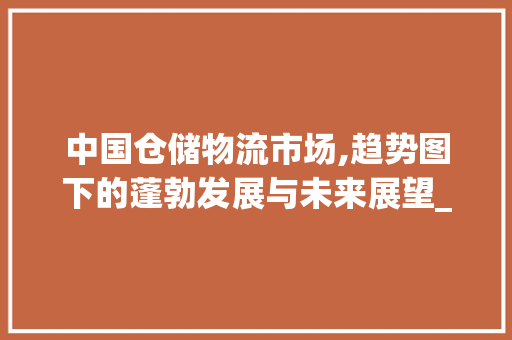 中国仓储物流市场,趋势图下的蓬勃发展与未来展望_中国仓储物流市场趋势图 中国仓储物流市场,趋势图下的蓬勃发展与未来展望_中国仓储物流市场趋势图