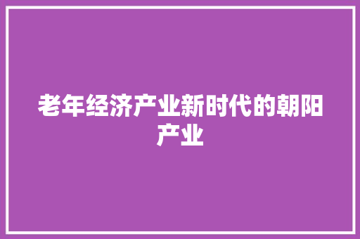 老年经济产业新时代的朝阳产业 老年经济产业新时代的朝阳产业