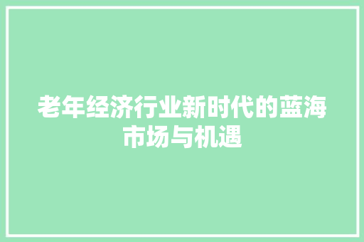 老年经济行业新时代的蓝海市场与机遇 老年经济行业新时代的蓝海市场与机遇