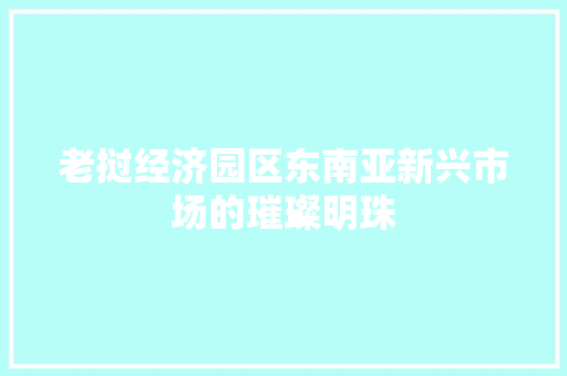 老挝经济园区东南亚新兴市场的璀璨明珠 老挝经济园区东南亚新兴市场的璀璨明珠