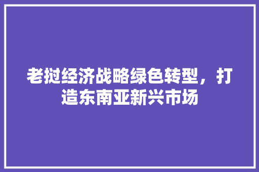 老挝经济战略绿色转型,打造东南亚新兴市场 老挝经济战略绿色转型,打造东南亚新兴市场