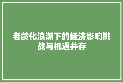 老龄化浪潮下的经济影响挑战与机遇并存 老龄化浪潮下的经济影响挑战与机遇并存