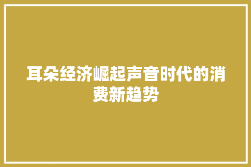 耳朵经济崛起声音时代的消费新趋势 耳朵经济崛起声音时代的消费新趋势