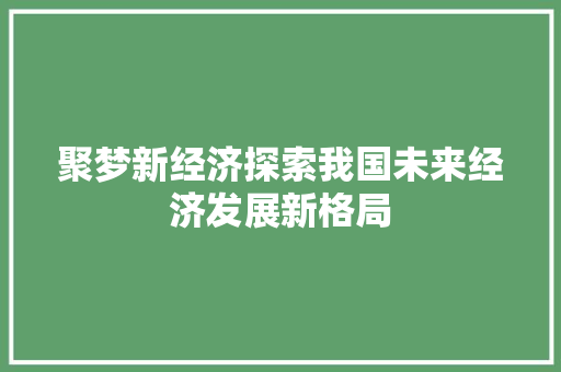聚梦新经济探索我国未来经济发展新格局 聚梦新经济探索我国未来经济发展新格局
