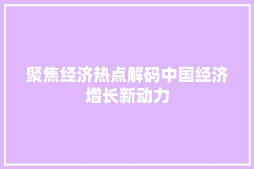 聚焦经济热点解码中国经济增长新动力 聚焦经济热点解码中国经济增长新动力