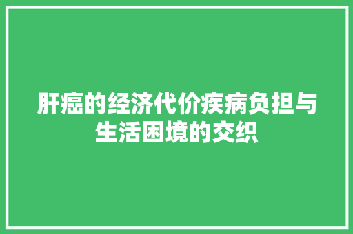 肝癌的经济代价疾病负担与生活困境的交织 肝癌的经济代价疾病负担与生活困境的交织