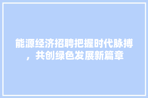 能源经济招聘把握时代脉搏,共创绿色发展新篇章 能源经济招聘把握时代脉搏,共创绿色发展新篇章