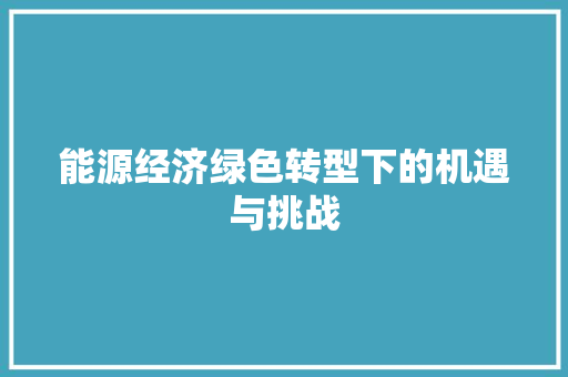 能源经济绿色转型下的机遇与挑战 能源经济绿色转型下的机遇与挑战