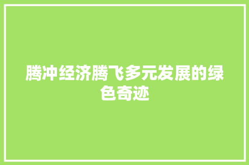 腾冲经济腾飞多元发展的绿色奇迹 腾冲经济腾飞多元发展的绿色奇迹