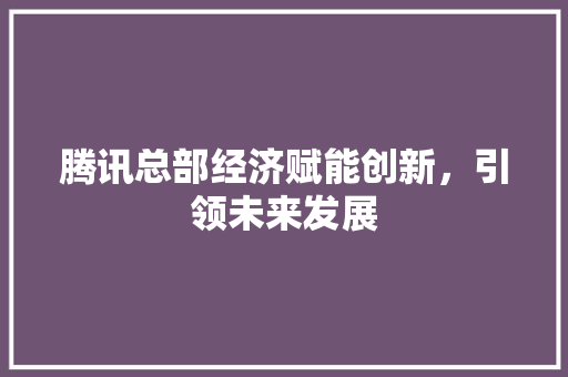 腾讯总部经济赋能创新,引领未来发展 腾讯总部经济赋能创新,引领未来发展