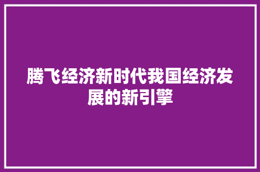 腾飞经济新时代我国经济发展的新引擎 腾飞经济新时代我国经济发展的新引擎