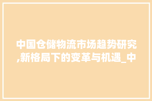中国仓储物流市场趋势研究,新格局下的变革与机遇_中国仓储物流市场趋势研究