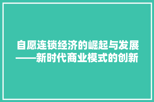 自愿连锁经济的崛起与发展——新时代商业模式的创新与方法 自愿连锁经济的崛起与发展——新时代商业模式的创新与方法