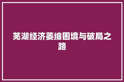 芜湖经济萎缩困境与破局之路 芜湖经济萎缩困境与破局之路