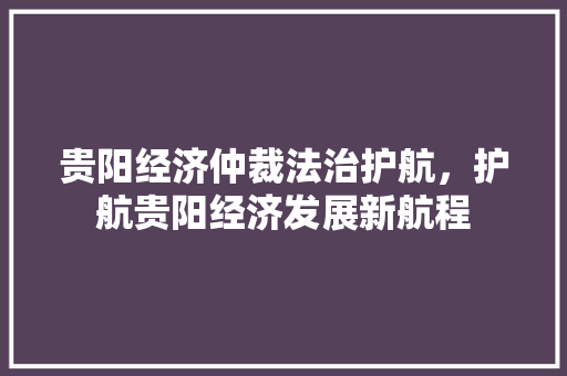 贵阳经济仲裁法治护航，护航贵阳经济发展新航程