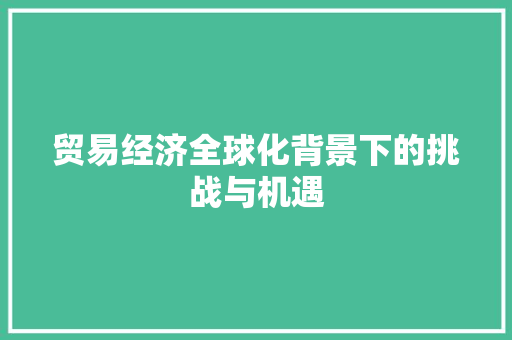 贸易经济全球化背景下的挑战与机遇 贸易经济全球化背景下的挑战与机遇
