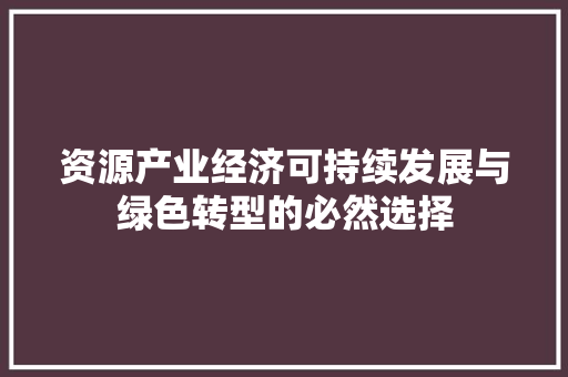 资源产业经济可持续发展与绿色转型的必然选择 资源产业经济可持续发展与绿色转型的必然选择