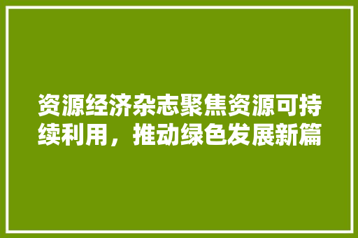 资源经济杂志聚焦资源可持续利用,推动绿色发展新篇章 资源经济杂志聚焦资源可持续利用,推动绿色发展新篇章