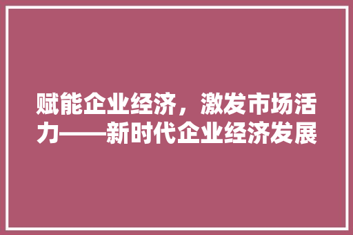 赋能企业经济,激发市场活力——新时代企业经济发展之路 赋能企业经济,激发市场活力——新时代企业经济发展之路