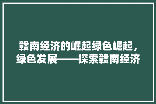赣南经济的崛起绿色崛起,绿色发展——探索赣南经济转型升级之路 赣南经济的崛起绿色崛起,绿色发展——探索赣南经济转型升级之路