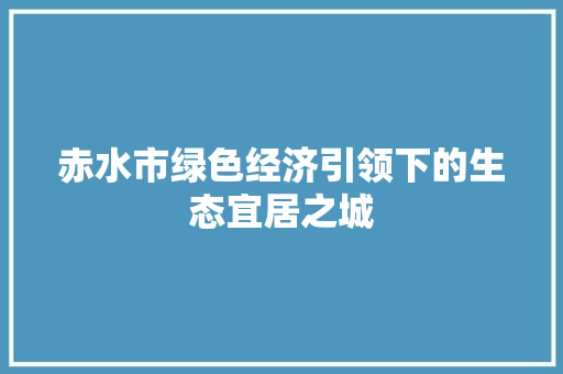 赤水市绿色经济引领下的生态宜居之城 赤水市绿色经济引领下的生态宜居之城
