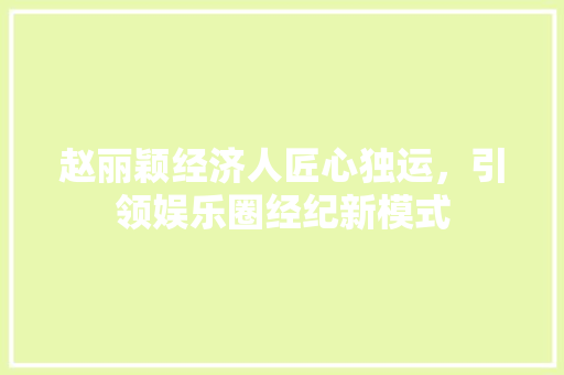赵丽颖经济人匠心独运,引领娱乐圈经纪新模式 赵丽颖经济人匠心独运,引领娱乐圈经纪新模式