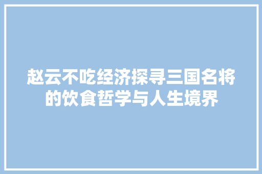 赵云不吃经济探寻三国名将的饮食哲学与人生境界 赵云不吃经济探寻三国名将的饮食哲学与人生境界