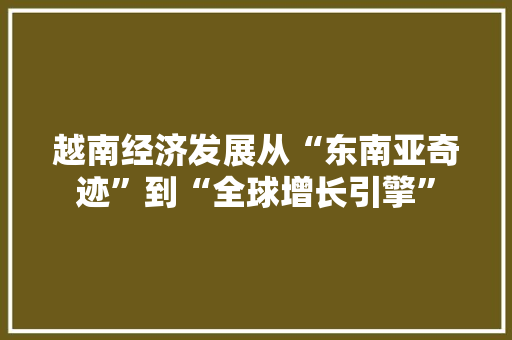 越南经济发展从“东南亚奇迹”到“全球增长引擎” 越南经济发展从“东南亚奇迹”到“全球增长引擎”