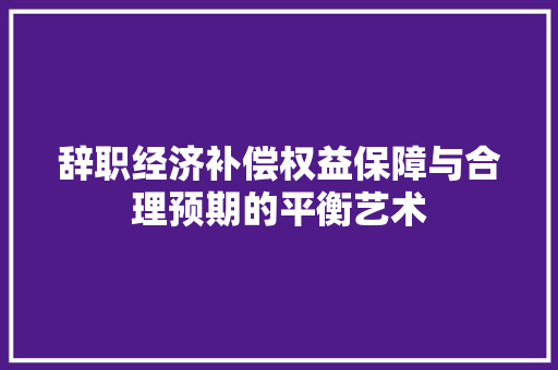 辞职经济补偿权益保障与合理预期的平衡艺术 辞职经济补偿权益保障与合理预期的平衡艺术