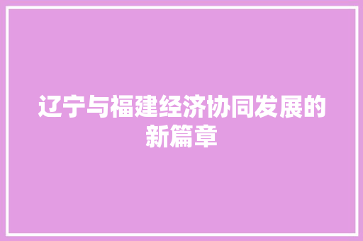 辽宁与福建经济协同发展的新篇章 辽宁与福建经济协同发展的新篇章