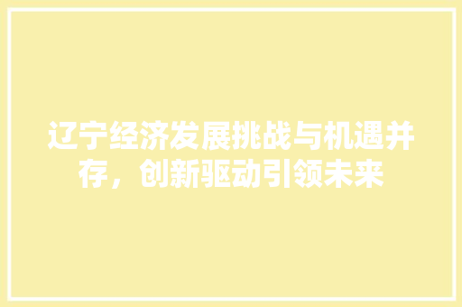 辽宁经济发展挑战与机遇并存,创新驱动引领未来 辽宁经济发展挑战与机遇并存,创新驱动引领未来