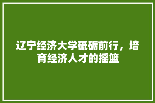 辽宁经济大学砥砺前行,培育经济人才的摇篮 辽宁经济大学砥砺前行,培育经济人才的摇篮