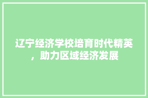 辽宁经济学校培育时代精英,助力区域经济发展 辽宁经济学校培育时代精英,助力区域经济发展