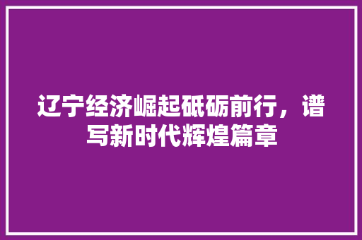辽宁经济崛起砥砺前行,谱写新时代辉煌篇章 辽宁经济崛起砥砺前行,谱写新时代辉煌篇章