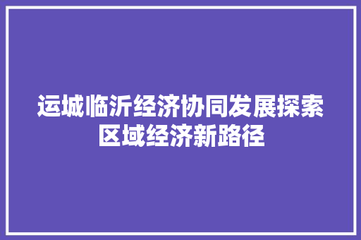 运城临沂经济协同发展探索区域经济新路径 运城临沂经济协同发展探索区域经济新路径