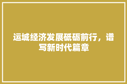 运城经济发展砥砺前行,谱写新时代篇章 运城经济发展砥砺前行,谱写新时代篇章