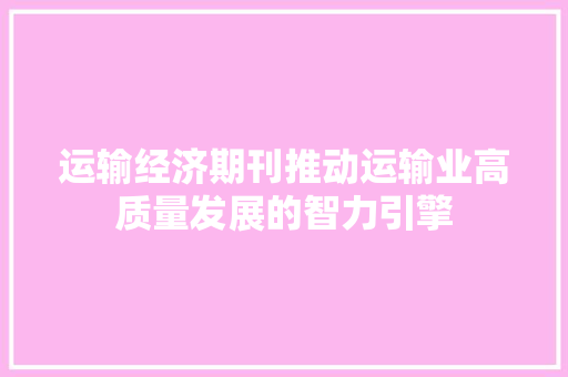运输经济期刊推动运输业高质量发展的智力引擎 运输经济期刊推动运输业高质量发展的智力引擎