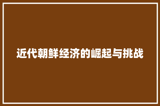 近代朝鲜经济的崛起与挑战 近代朝鲜经济的崛起与挑战