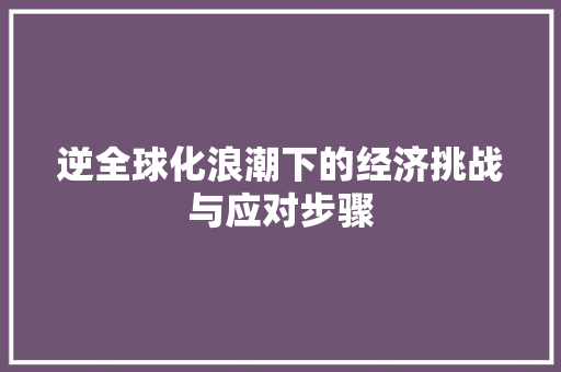 逆全球化浪潮下的经济挑战与应对步骤 逆全球化浪潮下的经济挑战与应对步骤