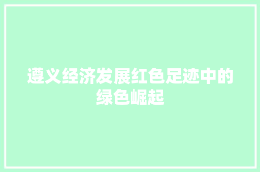 遵义经济发展红色足迹中的绿色崛起 遵义经济发展红色足迹中的绿色崛起