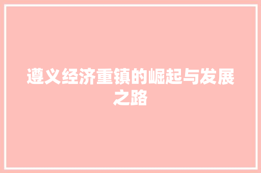 遵义经济重镇的崛起与发展之路 遵义经济重镇的崛起与发展之路