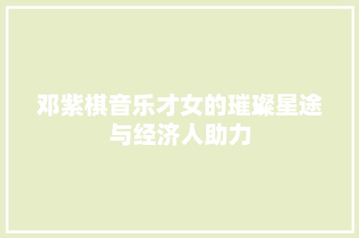 邓紫棋音乐才女的璀璨星途与经济人助力 邓紫棋音乐才女的璀璨星途与经济人助力