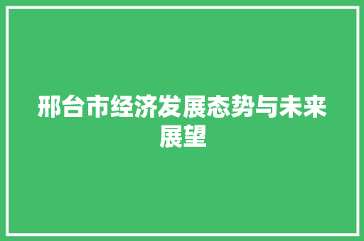 邢台市经济发展态势与未来展望 邢台市经济发展态势与未来展望